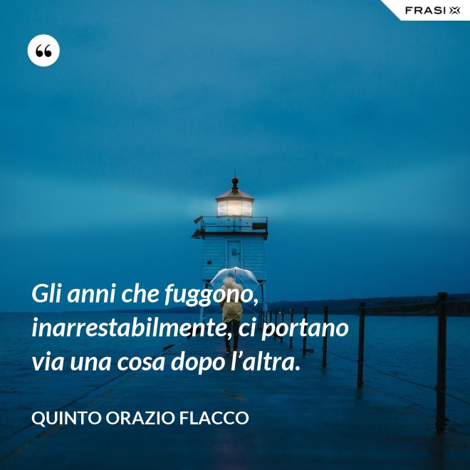 Gli anni che fuggono, inarrestabilmente, ci portano via una cosa dopo l’altra. - Quinto Orazio Flacco