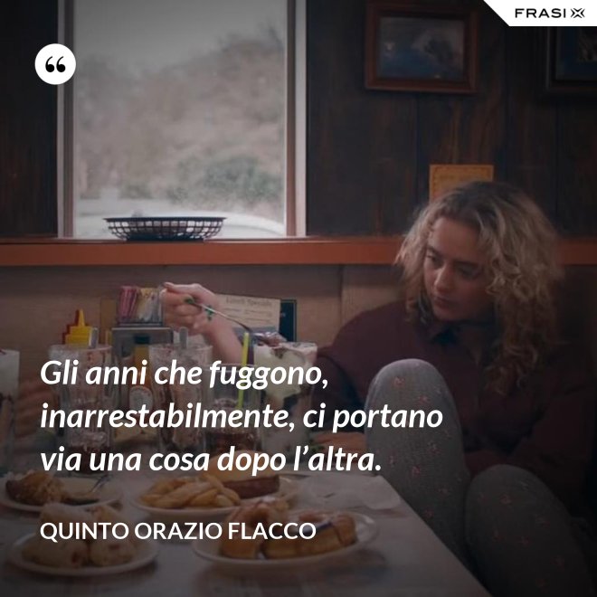 Gli anni che fuggono, inarrestabilmente, ci portano via una cosa dopo l’altra. - Quinto Orazio Flacco