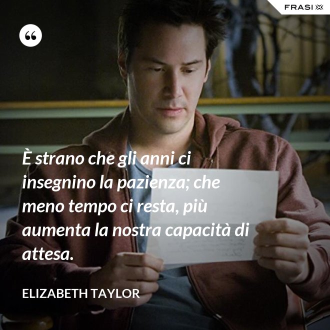 È strano che gli anni ci insegnino la pazienza; che meno tempo ci resta, più aumenta la nostra capacità di attesa. - Elizabeth Taylor