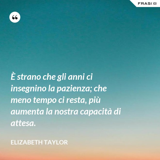 È strano che gli anni ci insegnino la pazienza; che meno tempo ci resta, più aumenta la nostra capacità di attesa. - Elizabeth Taylor