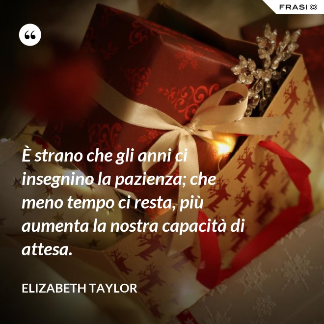 È strano che gli anni ci insegnino la pazienza; che meno tempo ci resta, più aumenta la nostra capacità di attesa. - Elizabeth Taylor