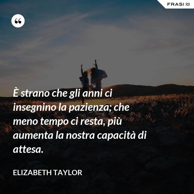 È strano che gli anni ci insegnino la pazienza; che meno tempo ci resta, più aumenta la nostra capacità di attesa. - Elizabeth Taylor