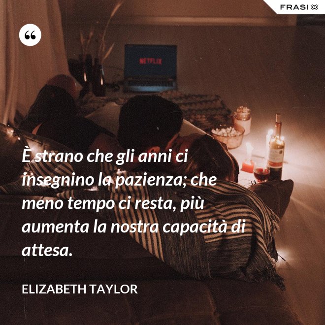 È strano che gli anni ci insegnino la pazienza; che meno tempo ci resta, più aumenta la nostra capacità di attesa. - Elizabeth Taylor
