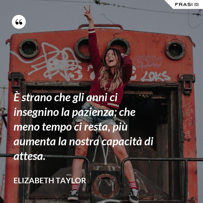 È strano che gli anni ci insegnino la pazienza; che meno tempo ci resta, più aumenta la nostra capacità di attesa. - Elizabeth Taylor