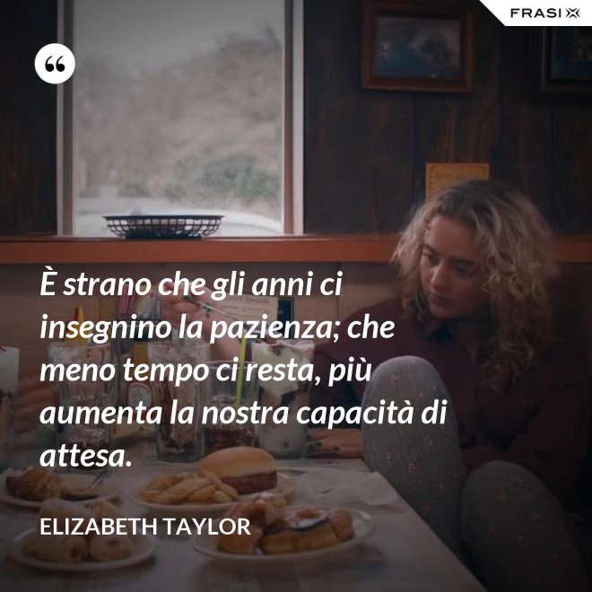 È strano che gli anni ci insegnino la pazienza; che meno tempo ci resta, più aumenta la nostra capacità di attesa. - Elizabeth Taylor