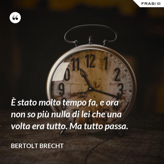 È stato molto tempo fa, e ora non so più nulla di lei che una volta era tutto. Ma tutto passa. - Bertolt Brecht
