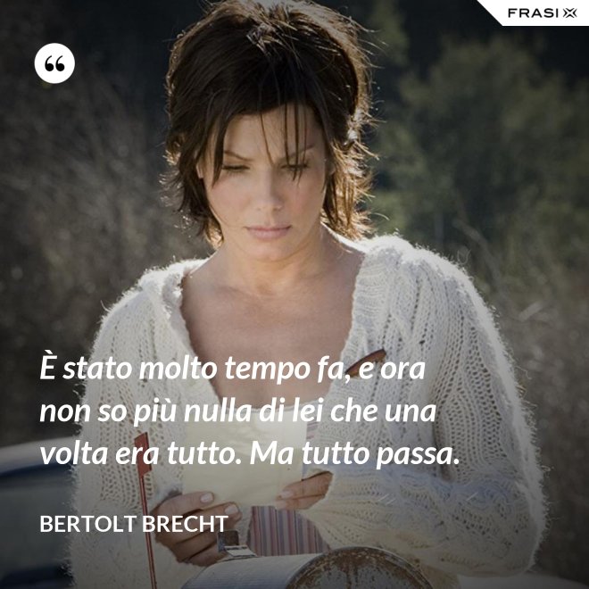 È stato molto tempo fa, e ora non so più nulla di lei che una volta era tutto. Ma tutto passa. - Bertolt Brecht