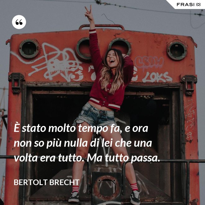 È stato molto tempo fa, e ora non so più nulla di lei che una volta era tutto. Ma tutto passa. - Bertolt Brecht