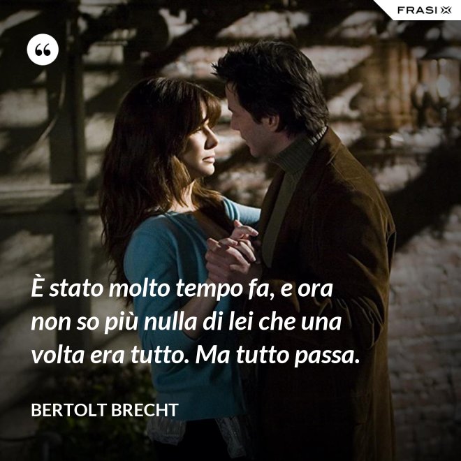 È stato molto tempo fa, e ora non so più nulla di lei che una volta era tutto. Ma tutto passa. - Bertolt Brecht