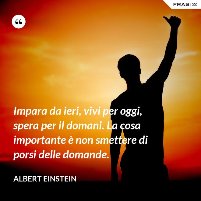 Impara da ieri, vivi per oggi, spera per il domani. La cosa importante è non smettere di porsi delle domande. - Albert Einstein