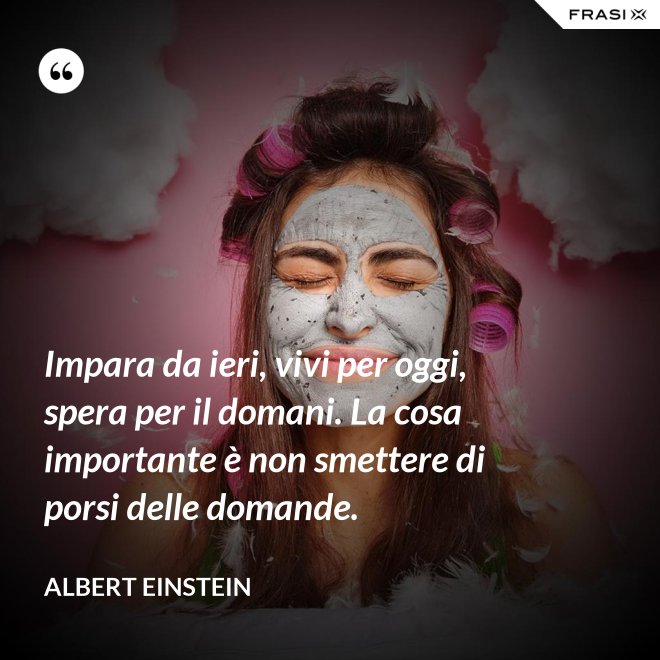 Impara da ieri, vivi per oggi, spera per il domani. La cosa importante è non smettere di porsi delle domande. - Albert Einstein