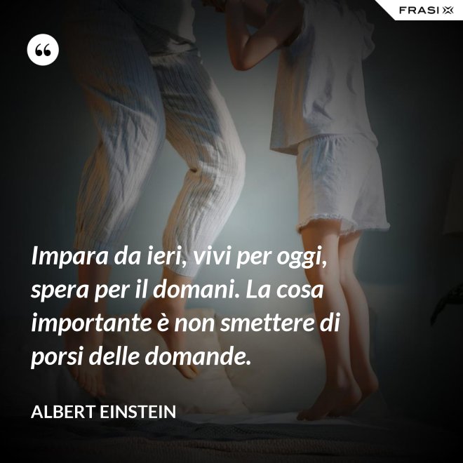 Impara da ieri, vivi per oggi, spera per il domani. La cosa importante è non smettere di porsi delle domande. - Albert Einstein