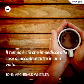 Il tempo è ciò che impedisce alle cose di accadere tutte in una volta. - John Archibald Wheeler