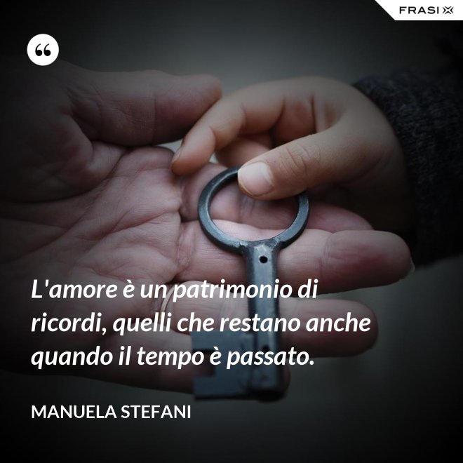 L'amore è un patrimonio di ricordi, quelli che restano anche quando il tempo è passato. - Manuela Stefani
