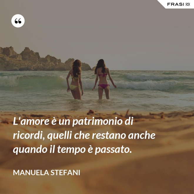 L'amore è un patrimonio di ricordi, quelli che restano anche quando il tempo è passato. - Manuela Stefani