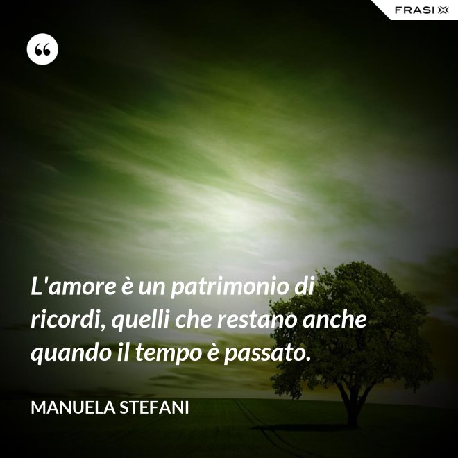 L'amore è un patrimonio di ricordi, quelli che restano anche quando il tempo è passato. - Manuela Stefani