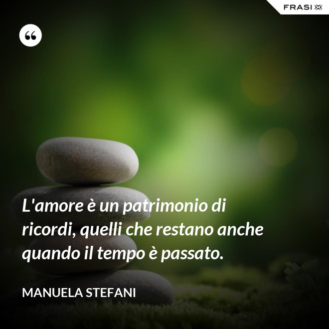 L'amore è un patrimonio di ricordi, quelli che restano anche quando il tempo è passato. - Manuela Stefani