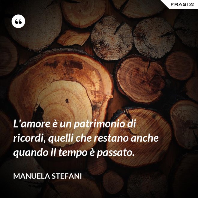 L'amore è un patrimonio di ricordi, quelli che restano anche quando il tempo è passato. - Manuela Stefani