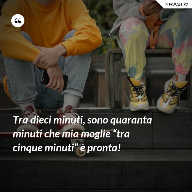 Tra dieci minuti, sono quaranta minuti che mia moglie “tra cinque minuti” è pronta! - Anonimo