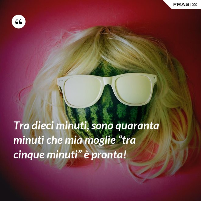 Tra dieci minuti, sono quaranta minuti che mia moglie “tra cinque minuti” è pronta! - Anonimo