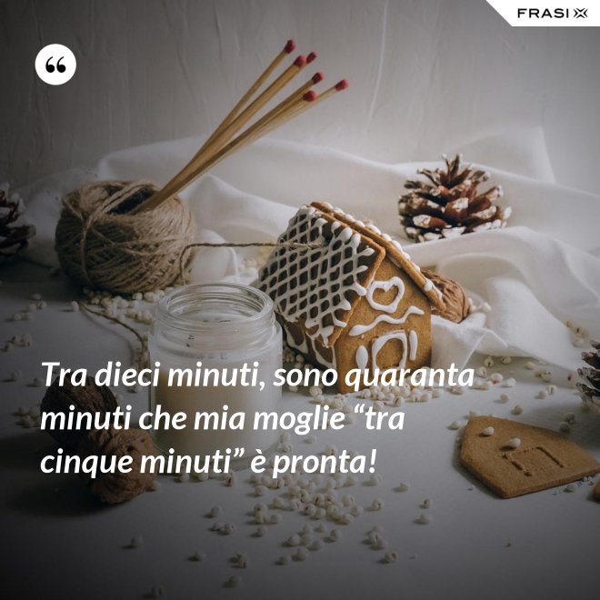 Tra dieci minuti, sono quaranta minuti che mia moglie “tra cinque minuti” è pronta! - Anonimo