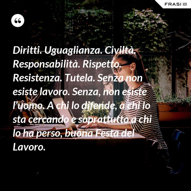 Diritti. Uguaglianza. Civiltà. Responsabilità. Rispetto. Resistenza. Tutela. Senza non esiste lavoro. Senza, non esiste l’uomo. A chi lo difende, a chi lo sta cercando e soprattutto a chi lo ha perso, buona Festa del Lavoro. - Anonimo