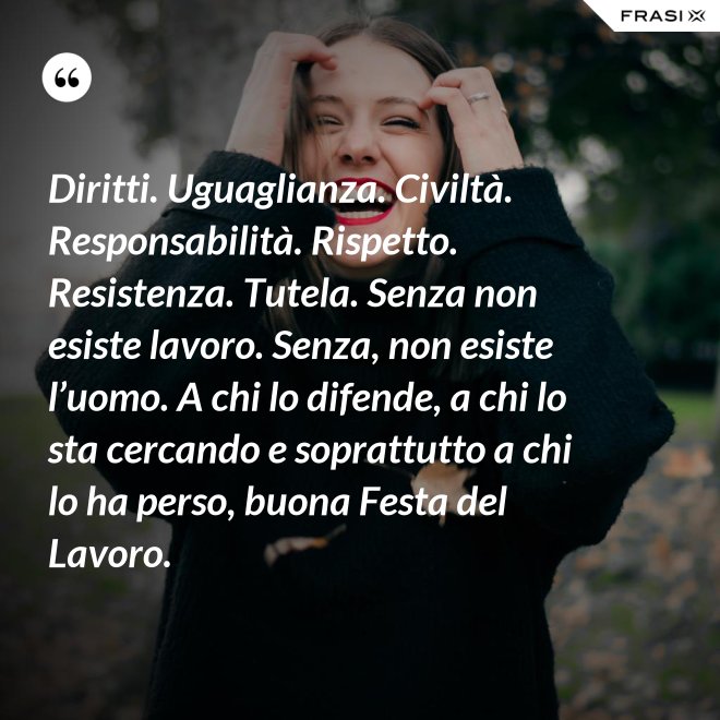 Diritti. Uguaglianza. Civiltà. Responsabilità. Rispetto. Resistenza. Tutela. Senza non esiste lavoro. Senza, non esiste l’uomo. A chi lo difende, a chi lo sta cercando e soprattutto a chi lo ha perso, buona Festa del Lavoro. - Anonimo