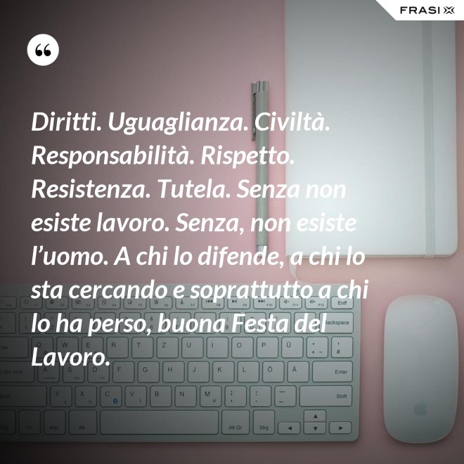 Diritti. Uguaglianza. Civiltà. Responsabilità. Rispetto. Resistenza. Tutela. Senza non esiste lavoro. Senza, non esiste l’uomo. A chi lo difende, a chi lo sta cercando e soprattutto a chi lo ha perso, buona Festa del Lavoro. - Anonimo