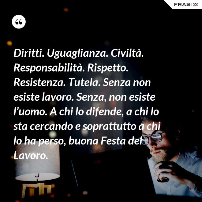 Diritti. Uguaglianza. Civiltà. Responsabilità. Rispetto. Resistenza. Tutela. Senza non esiste lavoro. Senza, non esiste l’uomo. A chi lo difende, a chi lo sta cercando e soprattutto a chi lo ha perso, buona Festa del Lavoro. - Anonimo