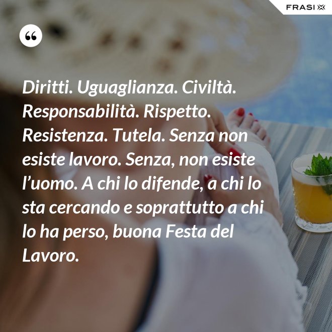 Diritti. Uguaglianza. Civiltà. Responsabilità. Rispetto. Resistenza. Tutela. Senza non esiste lavoro. Senza, non esiste l’uomo. A chi lo difende, a chi lo sta cercando e soprattutto a chi lo ha perso, buona Festa del Lavoro. - Anonimo