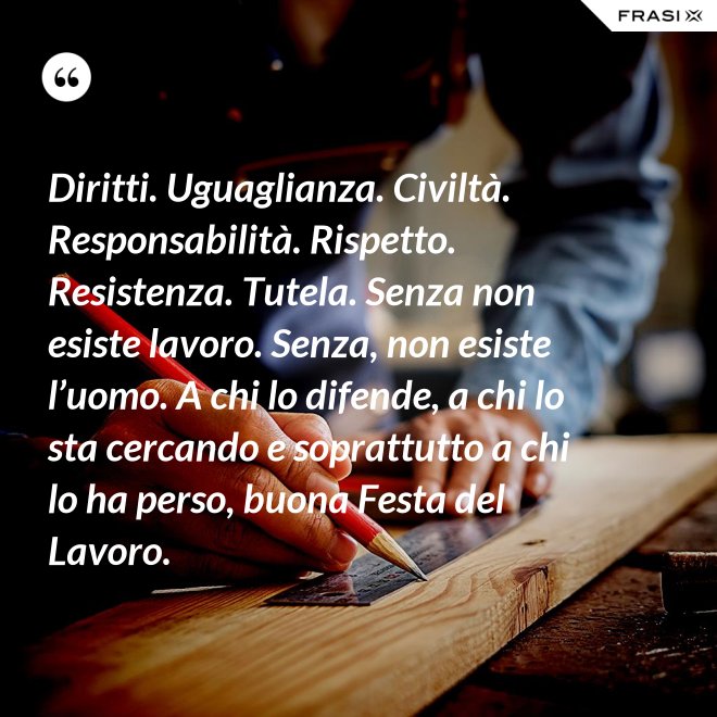 Diritti. Uguaglianza. Civiltà. Responsabilità. Rispetto. Resistenza. Tutela. Senza non esiste lavoro. Senza, non esiste l’uomo. A chi lo difende, a chi lo sta cercando e soprattutto a chi lo ha perso, buona Festa del Lavoro. - Anonimo