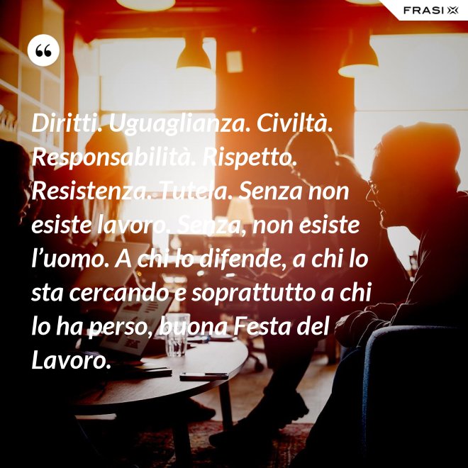 Diritti. Uguaglianza. Civiltà. Responsabilità. Rispetto. Resistenza. Tutela. Senza non esiste lavoro. Senza, non esiste l’uomo. A chi lo difende, a chi lo sta cercando e soprattutto a chi lo ha perso, buona Festa del Lavoro. - Anonimo