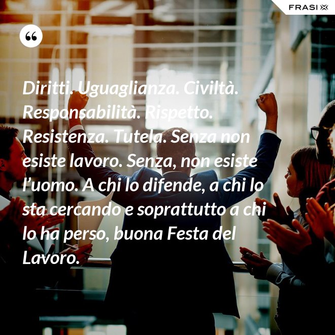 Diritti. Uguaglianza. Civiltà. Responsabilità. Rispetto. Resistenza. Tutela. Senza non esiste lavoro. Senza, non esiste l’uomo. A chi lo difende, a chi lo sta cercando e soprattutto a chi lo ha perso, buona Festa del Lavoro. - Anonimo