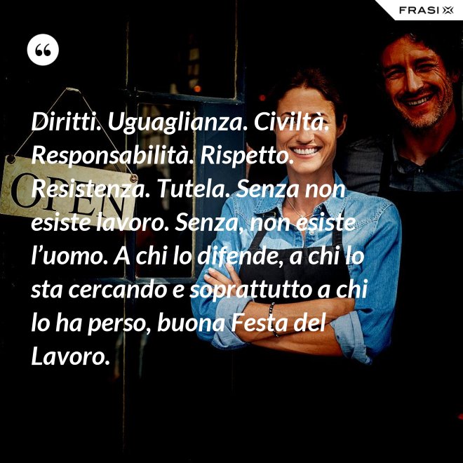 Diritti. Uguaglianza. Civiltà. Responsabilità. Rispetto. Resistenza. Tutela. Senza non esiste lavoro. Senza, non esiste l’uomo. A chi lo difende, a chi lo sta cercando e soprattutto a chi lo ha perso, buona Festa del Lavoro. - Anonimo