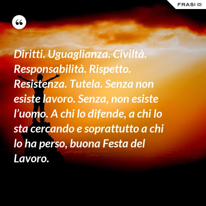 Diritti. Uguaglianza. Civiltà. Responsabilità. Rispetto. Resistenza. Tutela. Senza non esiste lavoro. Senza, non esiste l’uomo. A chi lo difende, a chi lo sta cercando e soprattutto a chi lo ha perso, buona Festa del Lavoro. - Anonimo