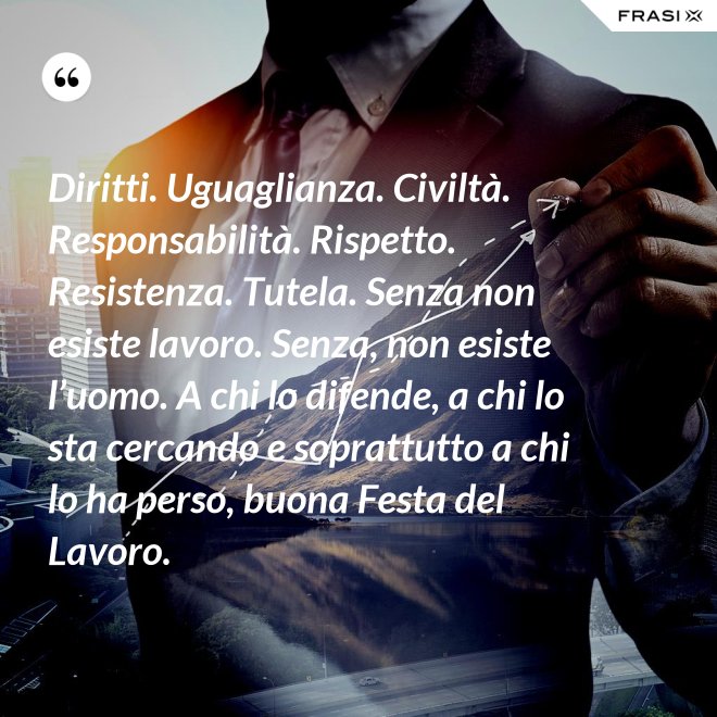Diritti. Uguaglianza. Civiltà. Responsabilità. Rispetto. Resistenza. Tutela. Senza non esiste lavoro. Senza, non esiste l’uomo. A chi lo difende, a chi lo sta cercando e soprattutto a chi lo ha perso, buona Festa del Lavoro. - Anonimo