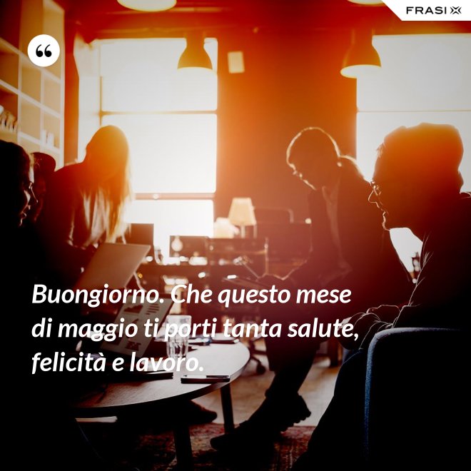 Buongiorno. Che questo mese di maggio ti porti tanta salute, felicità e lavoro. - Anonimo