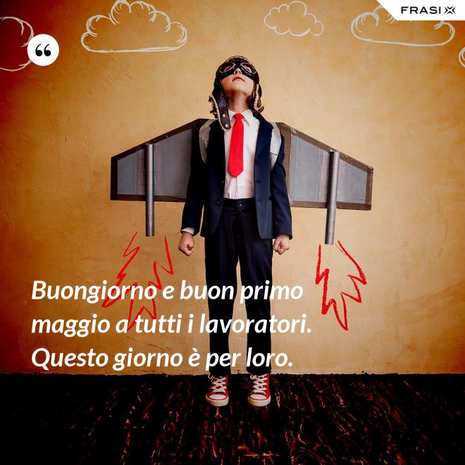 Buongiorno e buon primo maggio a tutti i lavoratori. Questo giorno è per loro. - Anonimo