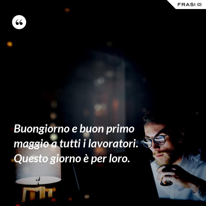Buongiorno e buon primo maggio a tutti i lavoratori. Questo giorno è per loro. - Anonimo