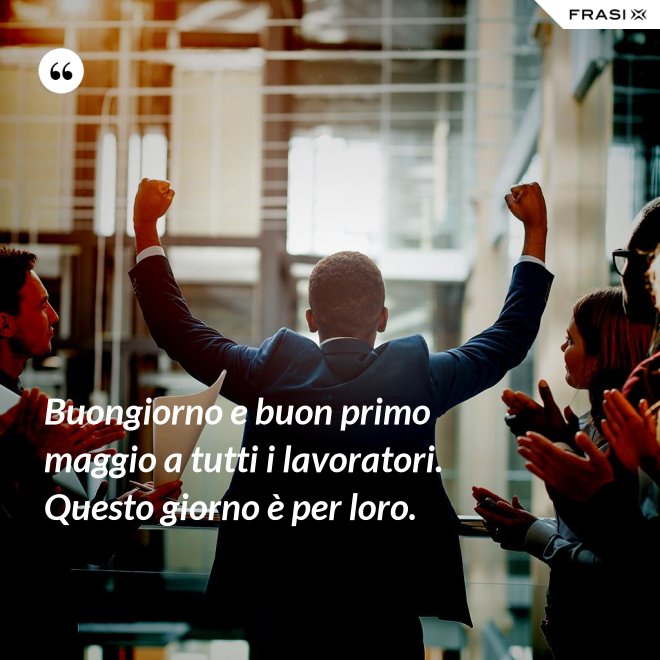 Buongiorno e buon primo maggio a tutti i lavoratori. Questo giorno è per loro. - Anonimo