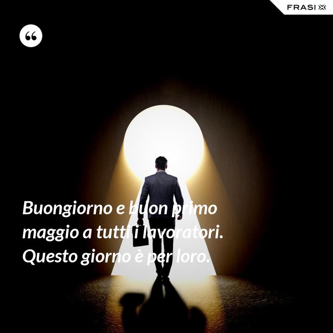 Buongiorno e buon primo maggio a tutti i lavoratori. Questo giorno è per loro. - Anonimo
