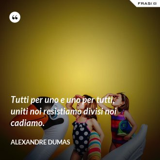 Tutti per uno e uno per tutti, uniti noi resistiamo divisi noi cadiamo. - Alexandre Dumas