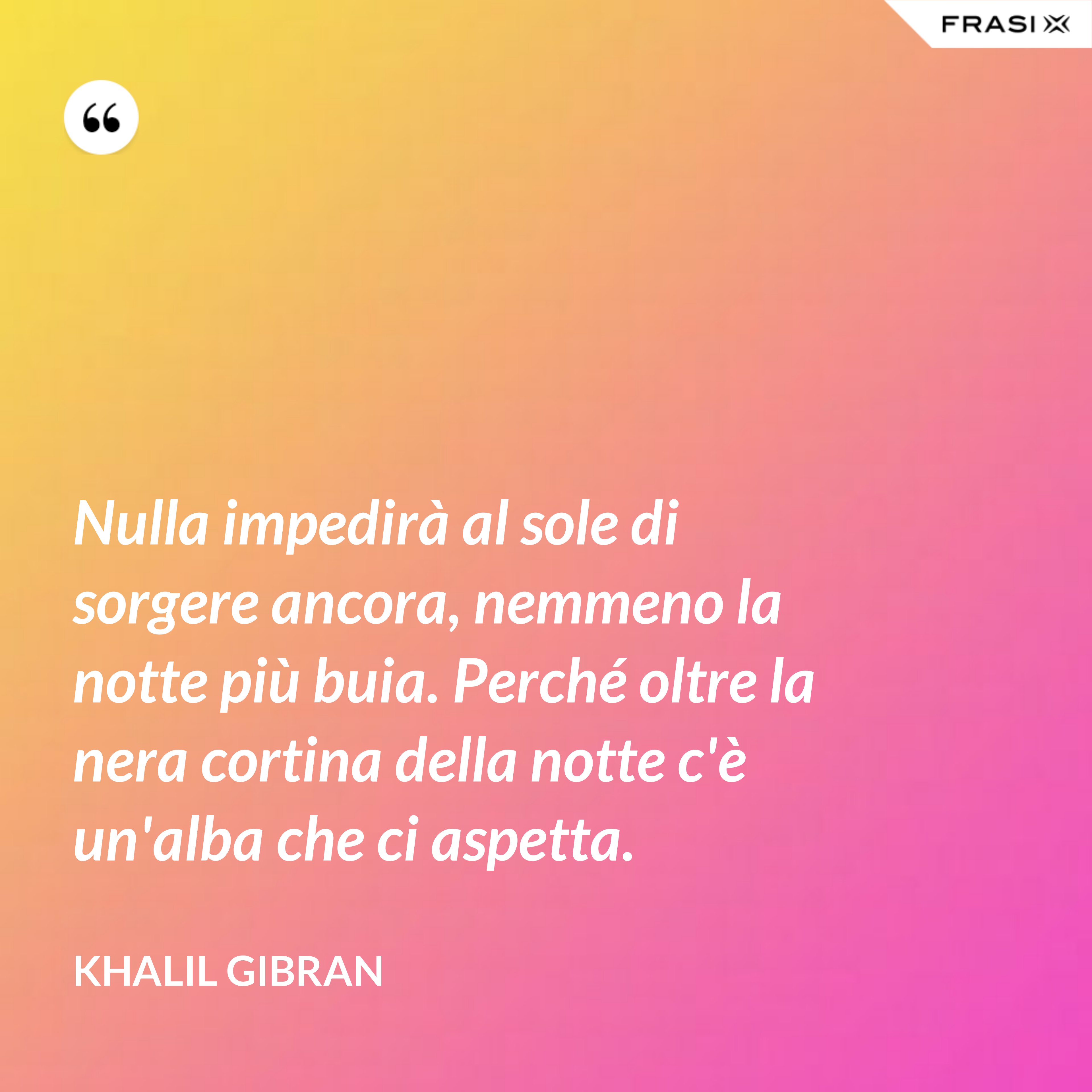 Nulla impedirà al sole di sorgere ancora, nemmeno la notte più buia. Perché oltre la nera cortina della notte c'è un'alba che ci aspetta. - Khalil Gibran