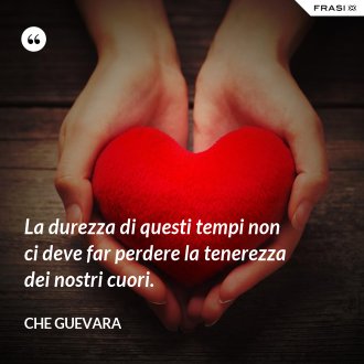La durezza di questi tempi non ci deve far perdere la tenerezza dei nostri cuori. - Che Guevara