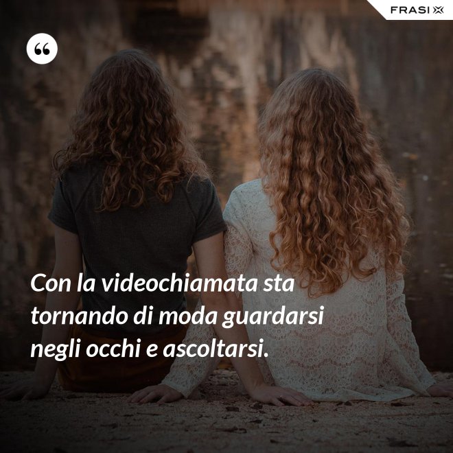 Con la videochiamata sta tornando di moda guardarsi negli occhi e ascoltarsi. - Anonimo