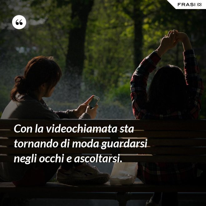 Con la videochiamata sta tornando di moda guardarsi negli occhi e ascoltarsi. - Anonimo
