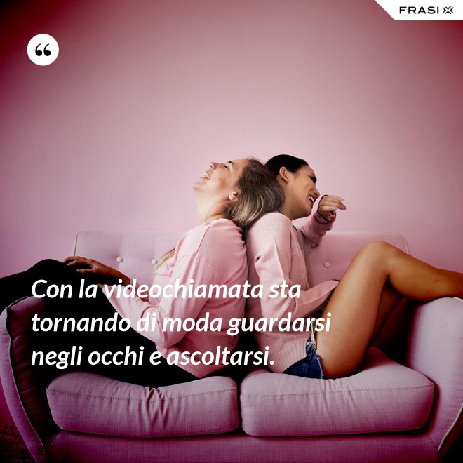 Con la videochiamata sta tornando di moda guardarsi negli occhi e ascoltarsi. - Anonimo