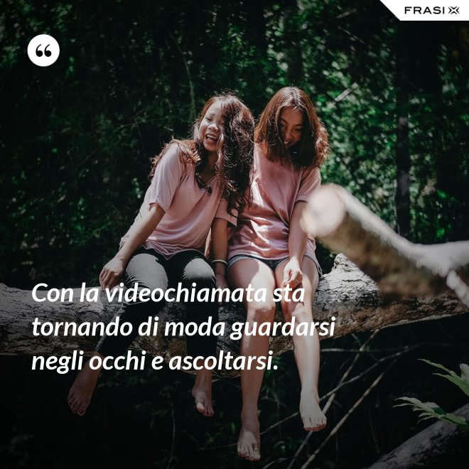 Con la videochiamata sta tornando di moda guardarsi negli occhi e ascoltarsi. - Anonimo