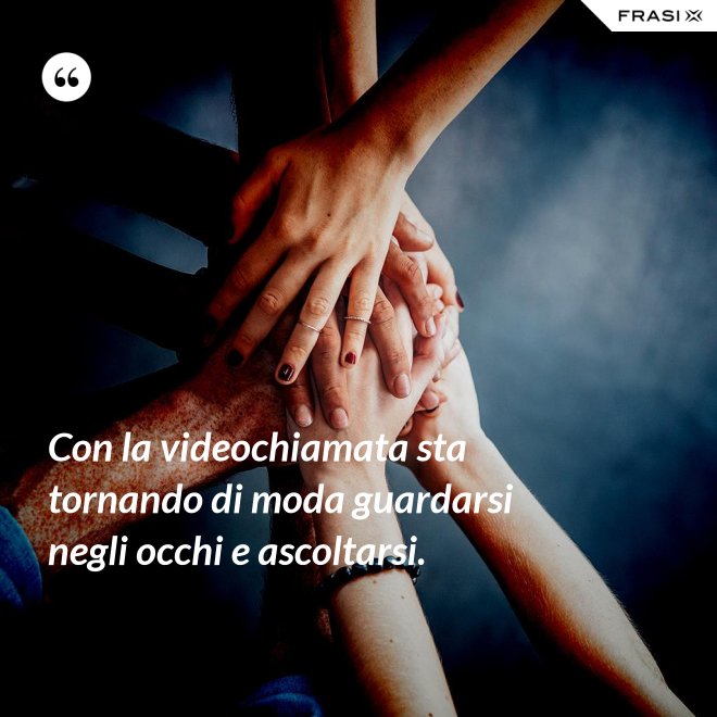 Con la videochiamata sta tornando di moda guardarsi negli occhi e ascoltarsi. - Anonimo