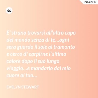 E’ strano trovarsi all’altro capo del mondo senza di te…ogni sera guardo il sole al tramonto e cerco di carpirne l’ultimo calore dopo il suo lungo viaggio…e mandarlo dal mio cuore al tuo… - Evelyn Stewart